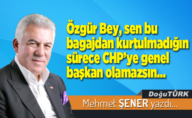 Özgür Bey, sen bu bagajdan kurtulmadığın sürece CHP’ye genel başkan olamazsın…
