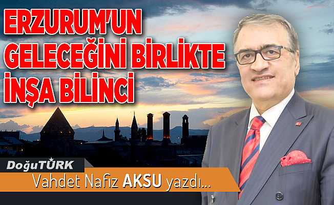 ERZURUM'UN GELECEĞİNİ BİRLİKTE İNŞA BİLİNCİ