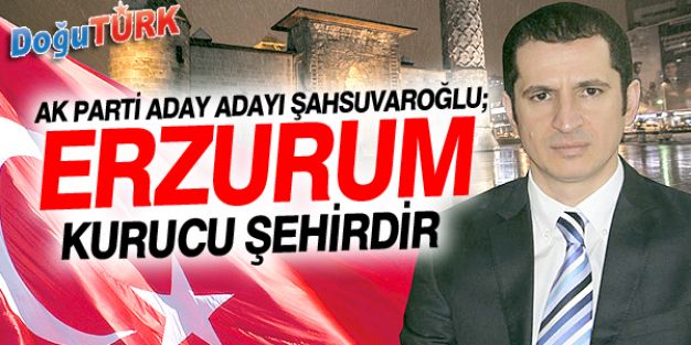 ŞAHSUVAROĞLU: ERZURUM ‘KURUCU ŞEHİRDİR’